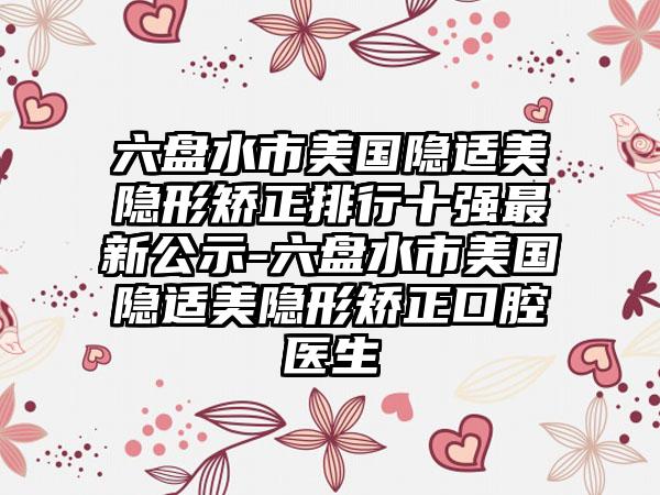 六盘水市美国隐适美隐形矫正排行十强最新公示-六盘水市美国隐适美隐形矫正口腔医生