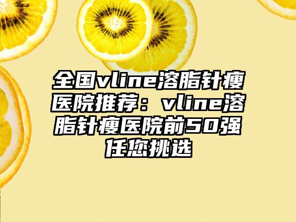 全国vline溶脂针瘦医院推荐：vline溶脂针瘦医院前50强任您挑选