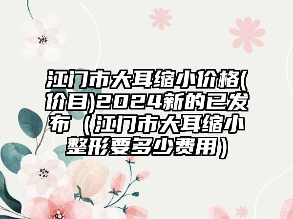 江门市大耳缩小价格(价目)2024新的已发布（江门市大耳缩小整形要多少费用）