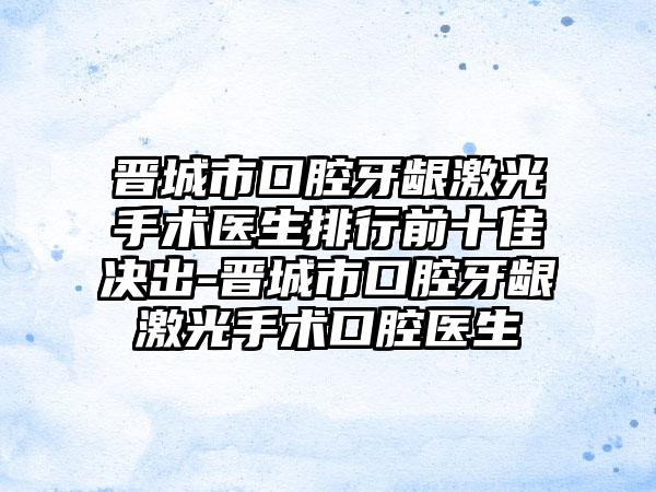 晋城市口腔牙龈激光手术医生排行前十佳决出-晋城市口腔牙龈激光手术口腔医生