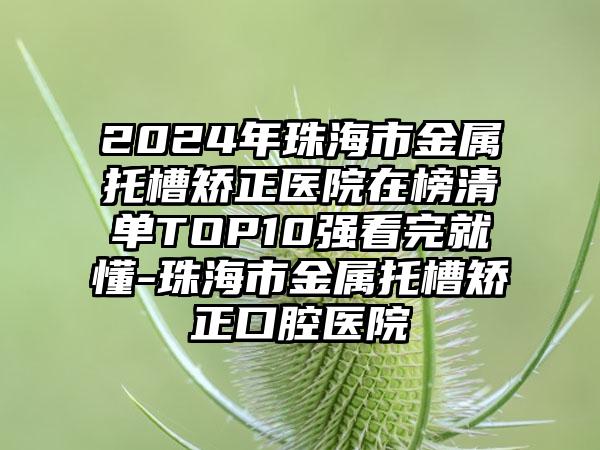 2024年珠海市金属托槽矫正医院在榜清单TOP10强看完就懂-珠海市金属托槽矫正口腔医院