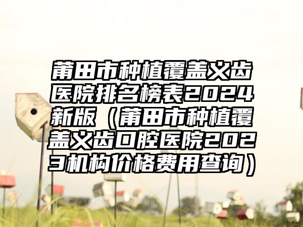 莆田市种植覆盖义齿医院排名榜表2024新版（莆田市种植覆盖义齿口腔医院2023机构价格费用查询）