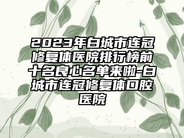 2023年白城市连冠修复体医院排行榜前十名良心名单来啦-白城市连冠修复体口腔医院