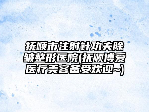 抚顺市注射针功夫除皱整形医院(抚顺博爱医疗美容备受欢迎~)