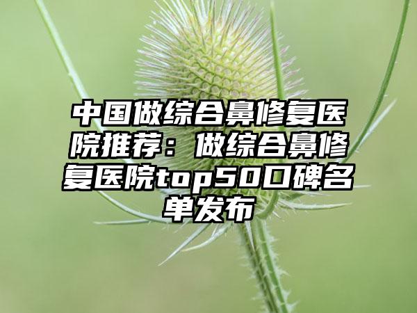 中国做综合鼻修复医院推荐：做综合鼻修复医院top50口碑名单发布