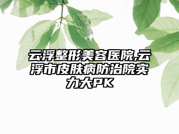 云浮整形美容医院,云浮市皮肤病防治院实力大PK