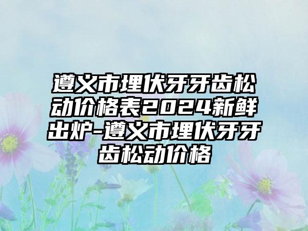 遵义市埋伏牙牙齿松动价格表2024新鲜出炉-遵义市埋伏牙牙齿松动价格