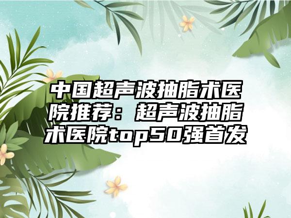 中国超声波抽脂术医院推荐：超声波抽脂术医院top50强首发