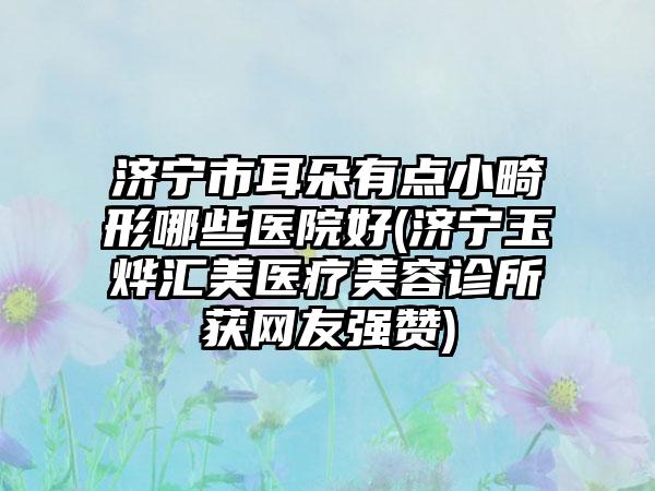 济宁市耳朵有点小畸形哪些医院好(济宁玉烨汇美医疗美容诊所获网友强赞)