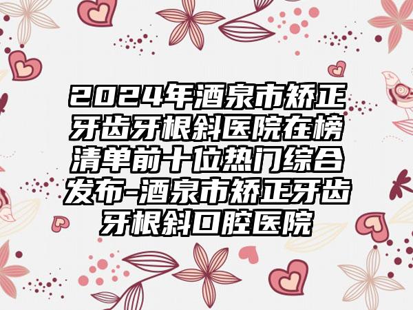 2024年酒泉市矫正牙齿牙根斜医院在榜清单前十位热门综合发布-酒泉市矫正牙齿牙根斜口腔医院