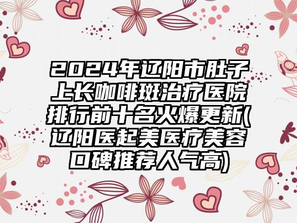 2024年辽阳市肚子上长咖啡斑治疗医院排行前十名火爆更新(辽阳医起美医疗美容口碑推荐人气高)