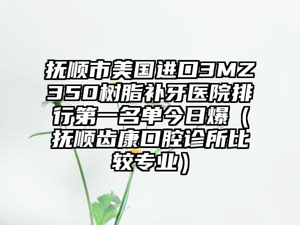 抚顺市美国进口3MZ350树脂补牙医院排行第一名单今日爆（抚顺齿康口腔诊所比较专业）