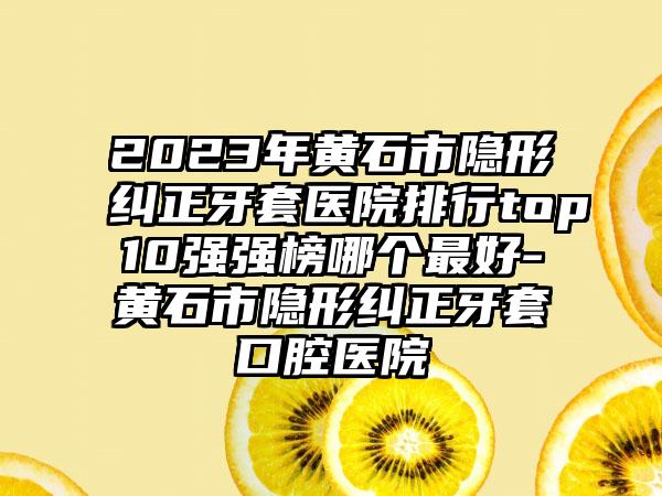 2023年黄石市隐形纠正牙套医院排行top10强强榜哪个最好-黄石市隐形纠正牙套口腔医院