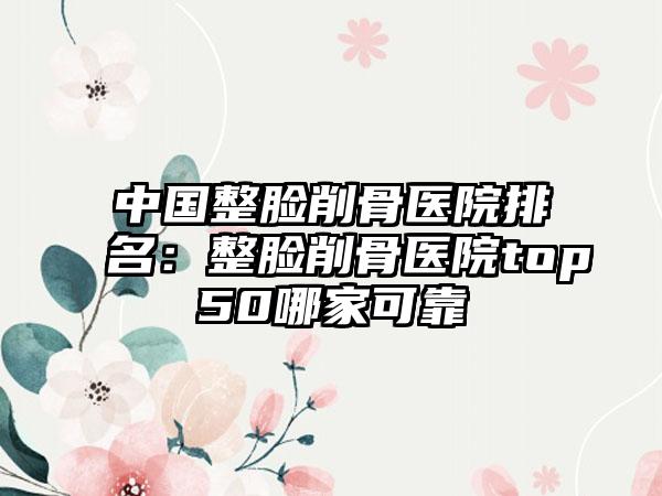 中国整脸削骨医院排名：整脸削骨医院top50哪家可靠