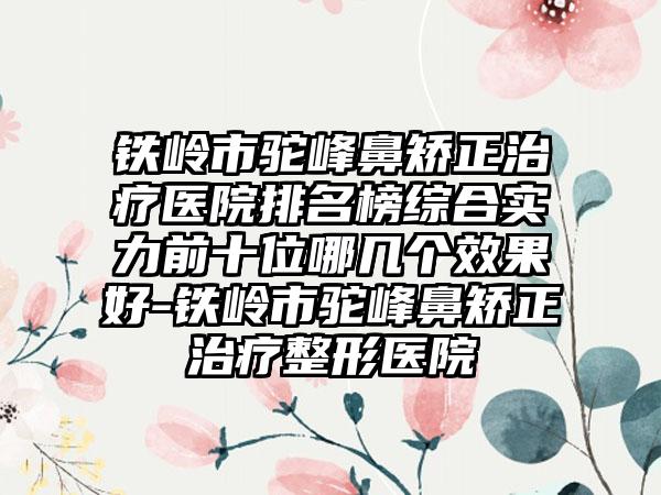 铁岭市驼峰鼻矫正治疗医院排名榜综合实力前十位哪几个效果好-铁岭市驼峰鼻矫正治疗整形医院