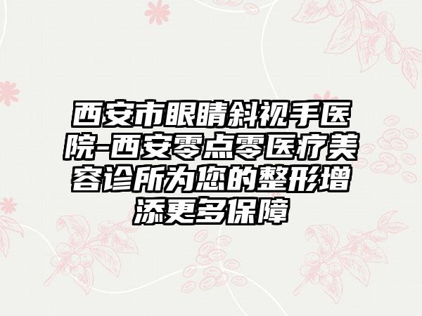 西安市眼睛斜视手医院-西安零点零医疗美容诊所为您的整形增添更多保障