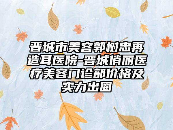 晋城市美容郭树忠再造耳医院-晋城俏丽医疗美容门诊部价格及实力出圈