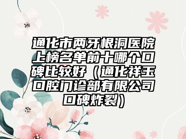 通化市两牙根洞医院上榜名单前十哪个口碑比较好（通化祥玉口腔门诊部有限公司口碑炸裂）