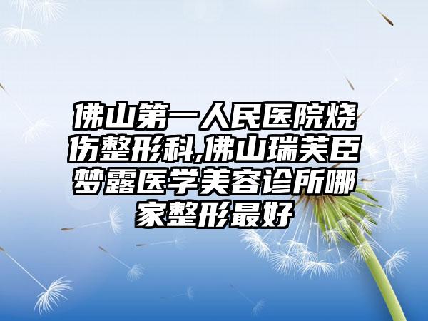 佛山第一人民医院烧伤整形科,佛山瑞芙臣梦露医学美容诊所哪家整形最好