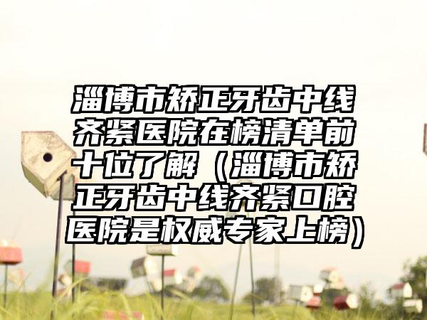 淄博市矫正牙齿中线齐紧医院在榜清单前十位了解（淄博市矫正牙齿中线齐紧口腔医院是权威专家上榜）