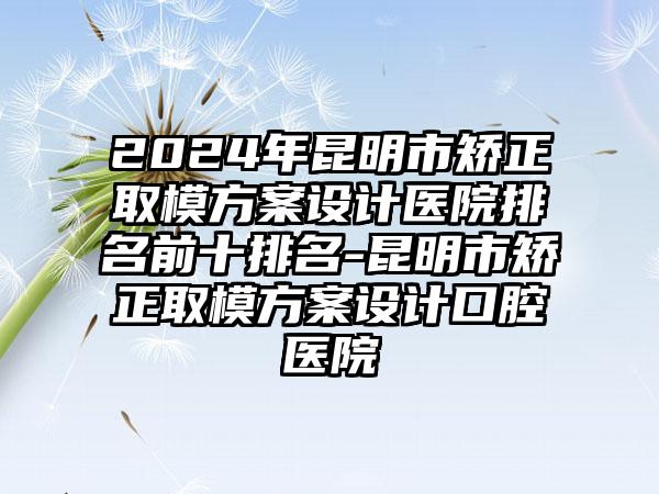 2024年昆明市矫正取模方案设计医院排名前十排名-昆明市矫正取模方案设计口腔医院