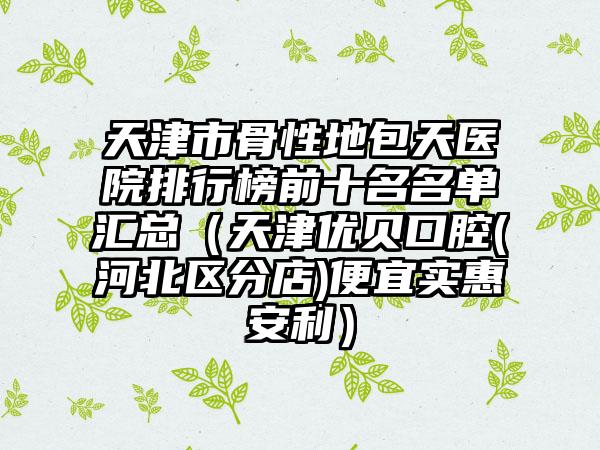 天津市骨性地包天医院排行榜前十名名单汇总（天津优贝口腔(河北区分店)便宜实惠安利）