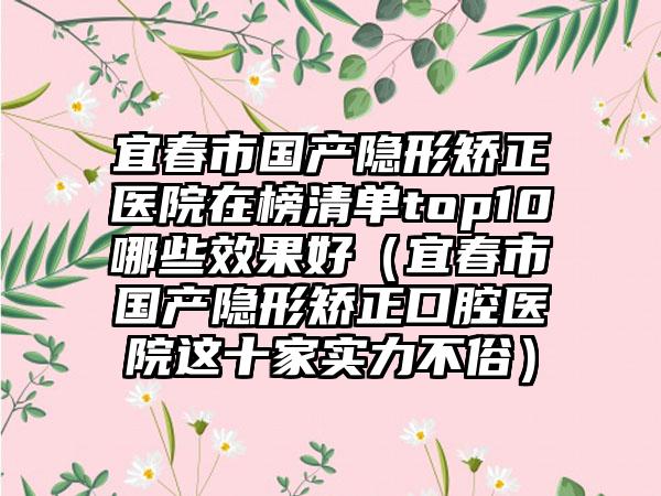 宜春市国产隐形矫正医院在榜清单top10哪些效果好（宜春市国产隐形矫正口腔医院这十家实力不俗）