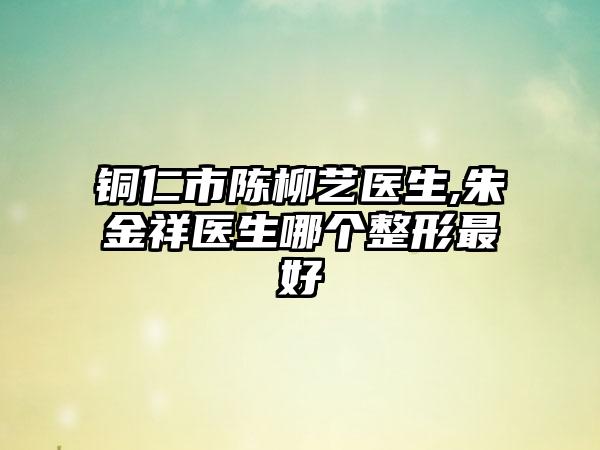 铜仁市陈柳艺医生,朱金祥医生哪个整形最好