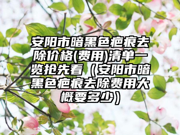 安阳市暗黑色疤痕去除价格(费用)清单一览抢先看（安阳市暗黑色疤痕去除费用大概要多少）