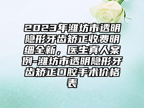 2023年潍坊市透明隐形牙齿矫正收费明细全新，医生真人案例-潍坊市透明隐形牙齿矫正口腔手术价格表