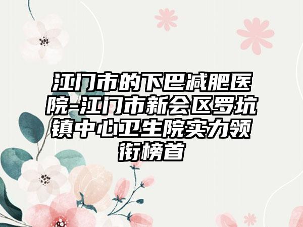 江门市的下巴减肥医院-江门市新会区罗坑镇中心卫生院实力领衔榜首