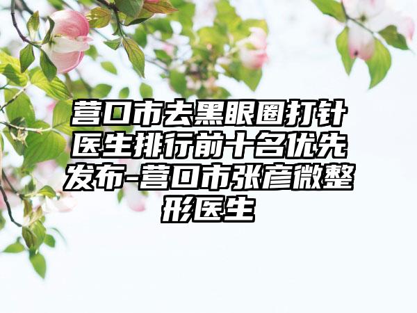 营口市去黑眼圈打针医生排行前十名优先发布-营口市张彦微整形医生