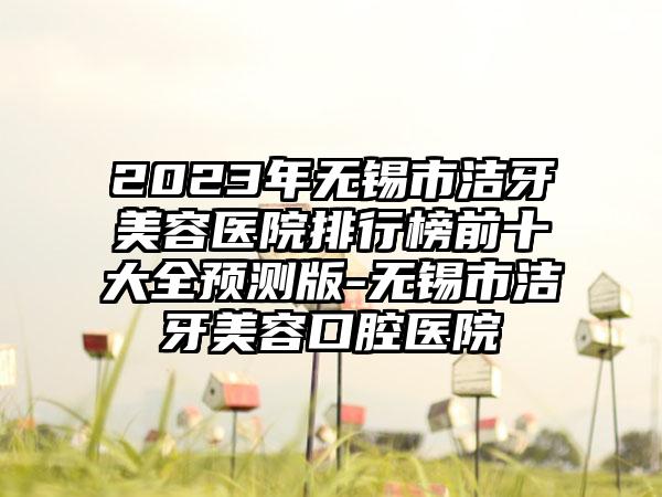 2023年无锡市洁牙美容医院排行榜前十大全预测版-无锡市洁牙美容口腔医院