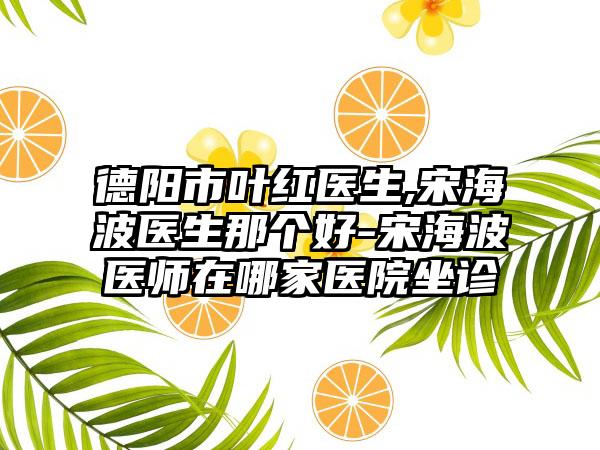 德阳市叶红医生,宋海波医生那个好-宋海波医师在哪家医院坐诊