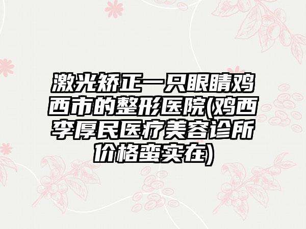 激光矫正一只眼睛鸡西市的整形医院(鸡西李厚民医疗美容诊所价格蛮实在)