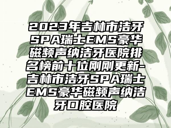 2023年吉林市洁牙SPA瑞士EMS豪华磁频声纳洁牙医院排名榜前十位刚刚更新-吉林市洁牙SPA瑞士EMS豪华磁频声纳洁牙口腔医院