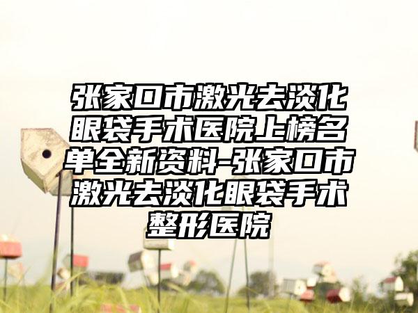 张家口市激光去淡化眼袋手术医院上榜名单全新资料-张家口市激光去淡化眼袋手术整形医院