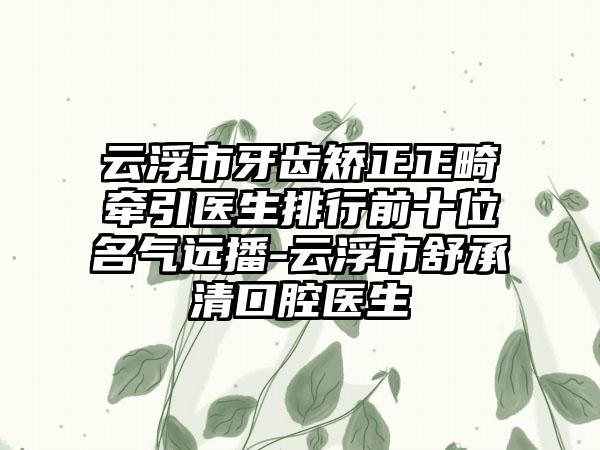 云浮市牙齿矫正正畸牵引医生排行前十位名气远播-云浮市舒承清口腔医生