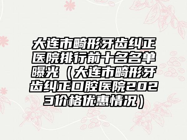 大连市畸形牙齿纠正医院排行前十名名单曝光（大连市畸形牙齿纠正口腔医院2023价格优惠情况）