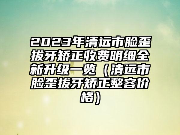 2023年清远市脸歪拔牙矫正收费明细全新升级一览（清远市脸歪拔牙矫正整容价格）