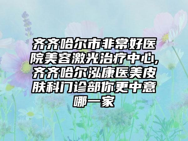 齐齐哈尔市非常好医院美容激光治疗中心,齐齐哈尔泓康医美皮肤科门诊部你更中意哪一家