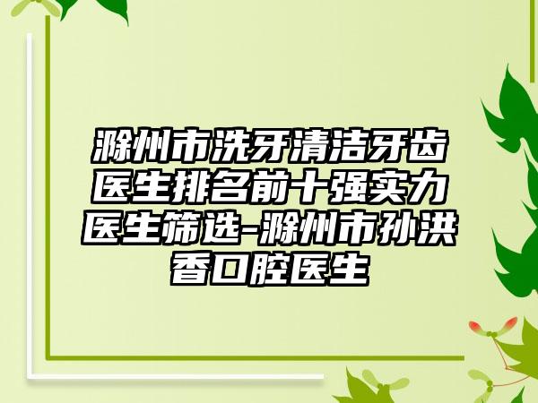 滁州市洗牙清洁牙齿医生排名前十强实力医生筛选-滁州市孙洪香口腔医生