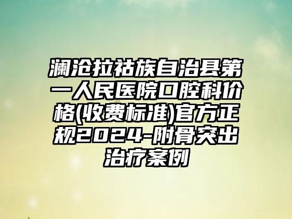 澜沧拉祜族自治县第一人民医院口腔科价格(收费标准)官方正规2024-附骨突出治疗案例