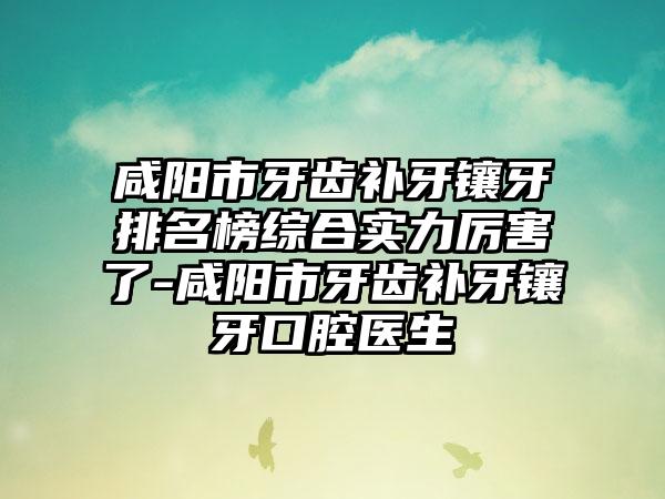 咸阳市牙齿补牙镶牙排名榜综合实力厉害了-咸阳市牙齿补牙镶牙口腔医生