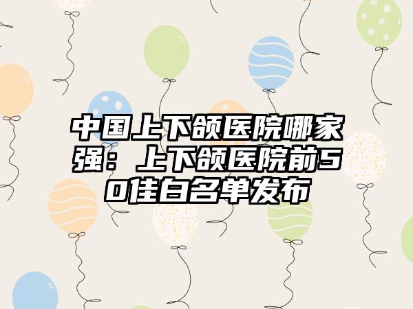 中国上下颌医院哪家强：上下颌医院前50佳白名单发布