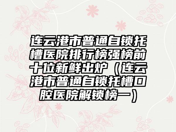 连云港市普通自锁托槽医院排行榜强榜前十位新鲜出炉（连云港市普通自锁托槽口腔医院解锁榜一）