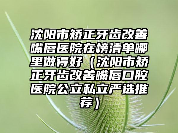 沈阳市矫正牙齿改善嘴唇医院在榜清单哪里做得好（沈阳市矫正牙齿改善嘴唇口腔医院公立私立严选推荐）