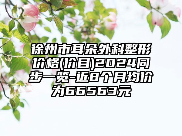 徐州市耳朵外科整形价格(价目)2024同步一览-近8个月均价为66563元