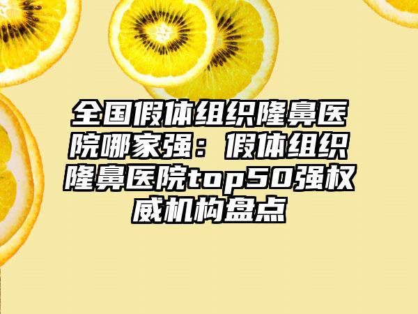 全国假体组织隆鼻医院哪家强：假体组织隆鼻医院top50强权威机构盘点