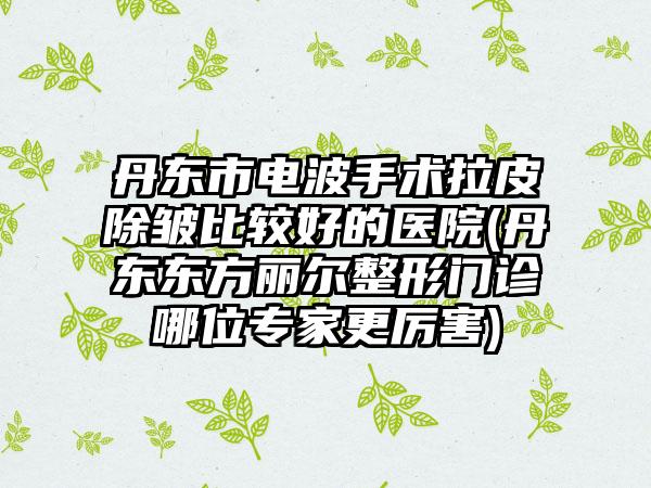 丹东市电波手术拉皮除皱比较好的医院(丹东东方丽尔整形门诊哪位专家更厉害)